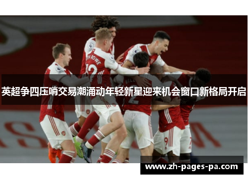 英超争四压哨交易潮涌动年轻新星迎来机会窗口新格局开启 英超争四压哨交易潮涌动年轻新星迎来机会窗口新格局开启